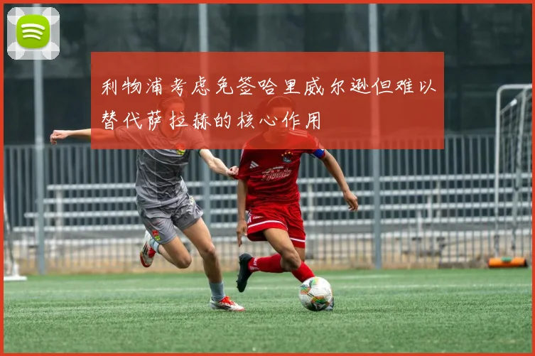 利物浦考虑免签哈里威尔逊但难以替代萨拉赫的核心作用
