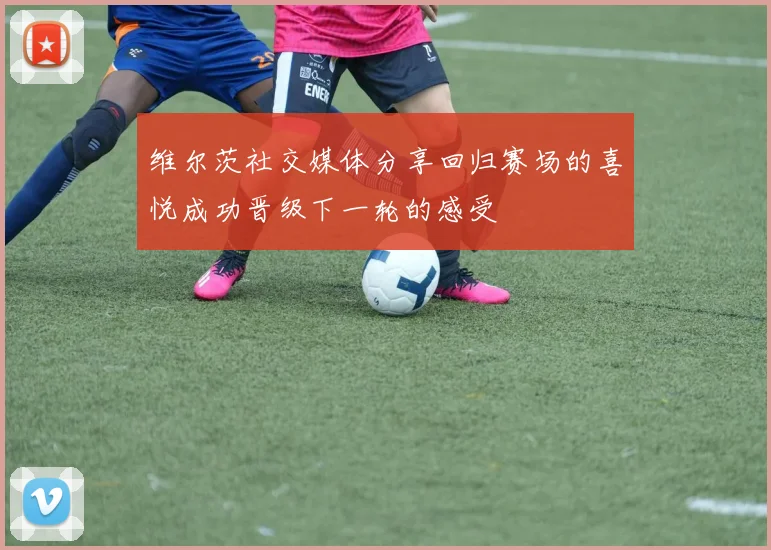 维尔茨社交媒体分享回归赛场的喜悦成功晋级下一轮的感受