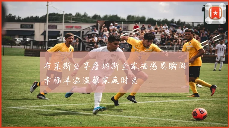 布莱斯分享詹姆斯全家福感恩瞬间幸福洋溢温馨家庭时光