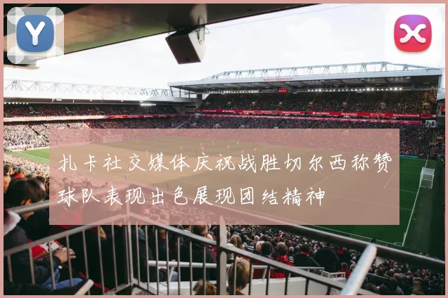 扎卡社交媒体庆祝战胜切尔西称赞球队表现出色展现团结精神