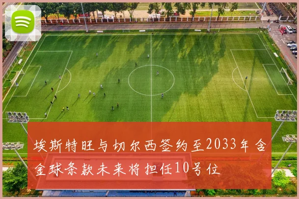 埃斯特旺与切尔西签约至2033年含金球条款未来将担任10号位