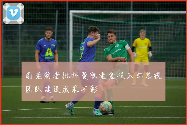 前竞购者批评曼联重金投入却忽视团队建设成果不彰