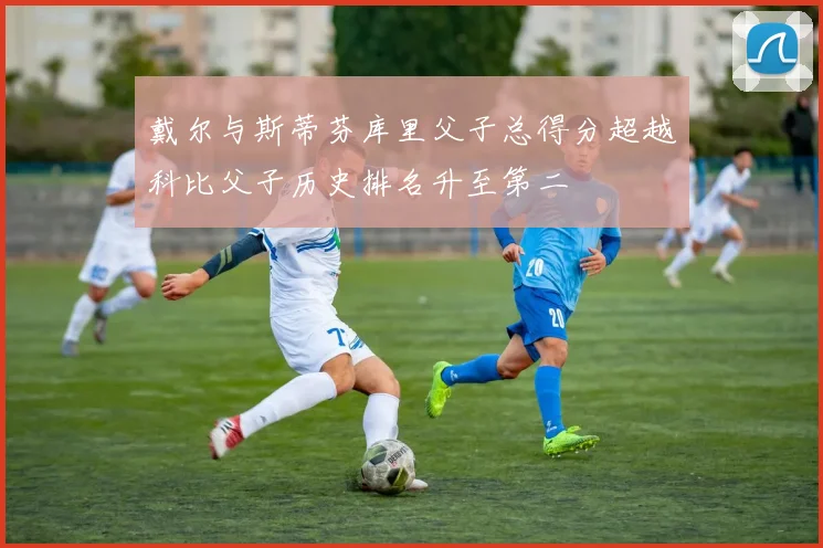 戴尔与斯蒂芬库里父子总得分超越科比父子历史排名升至第二