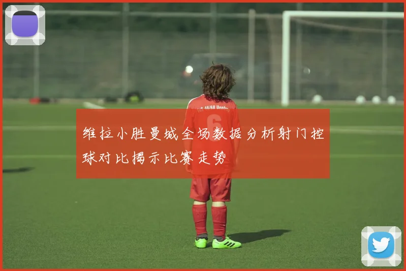 维拉小胜曼城全场数据分析射门控球对比揭示比赛走势