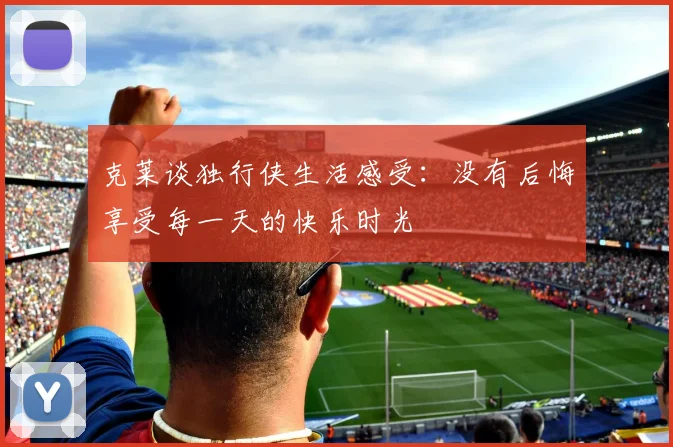 克莱谈独行侠生活感受：没有后悔享受每一天的快乐时光