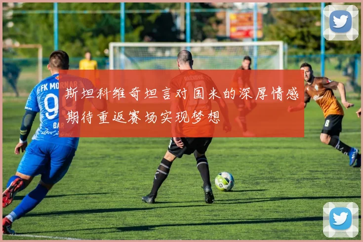 斯坦科维奇坦言对国米的深厚情感期待重返赛场实现梦想