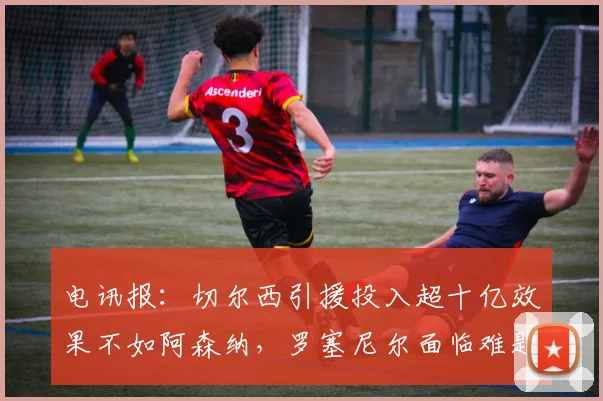 电讯报：切尔西引援投入超十亿效果不如阿森纳，罗塞尼尔面临难题