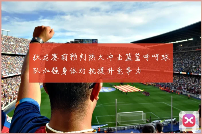 狄龙赛前预判热火冲击篮筐呼吁球队加强身体对抗提升竞争力