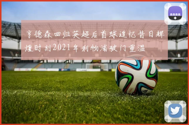 亨德森回归英超后首球追忆昔日辉煌时刻2021年利物浦破门重温
