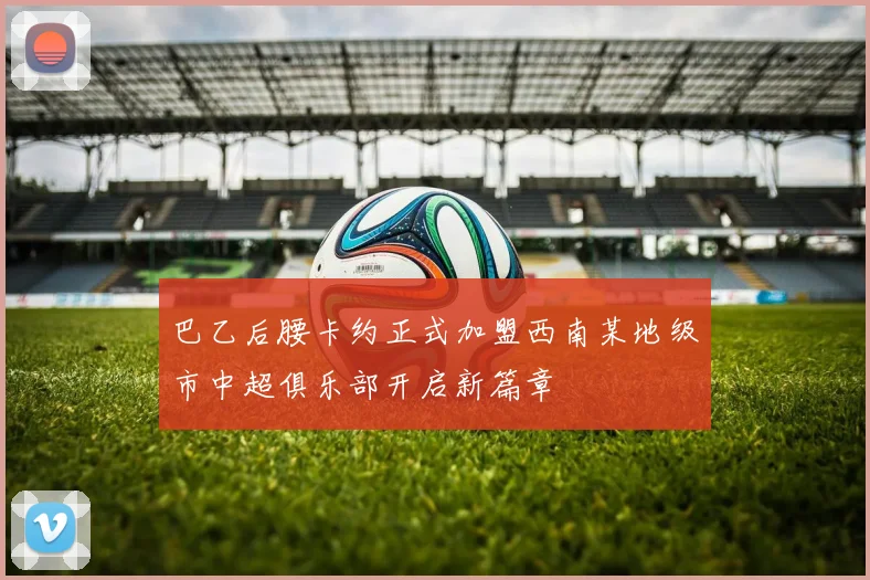 巴乙后腰卡约正式加盟西南某地级市中超俱乐部开启新篇章