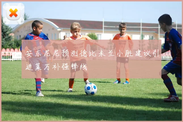 安东尼尼预测德比米兰小胜建议引进莱万补强锋线