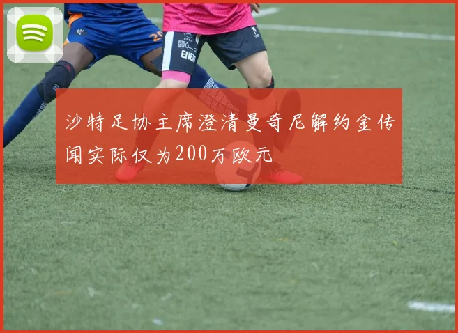沙特足协主席澄清曼奇尼解约金传闻实际仅为200万欧元