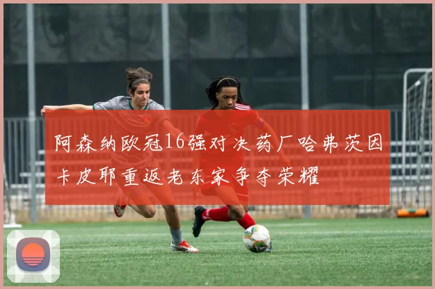 阿森纳欧冠16强对决药厂哈弗茨因卡皮耶重返老东家争夺荣耀