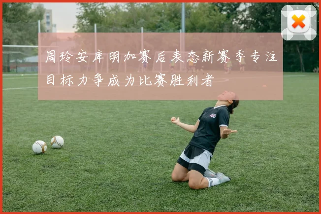 周玲安库明加赛后表态新赛季专注目标力争成为比赛胜利者