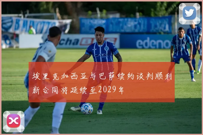 埃里克加西亚与巴萨续约谈判顺利新合同将延续至2029年