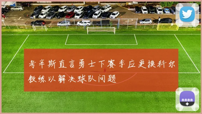 考辛斯直言勇士下赛季应更换科尔教练以解决球队问题