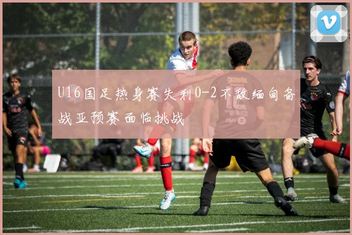 U16国足热身赛失利0-2不敌缅甸备战亚预赛面临挑战