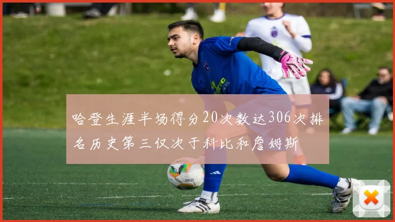 哈登生涯半场得分20次数达306次排名历史第三仅次于科比和詹姆斯