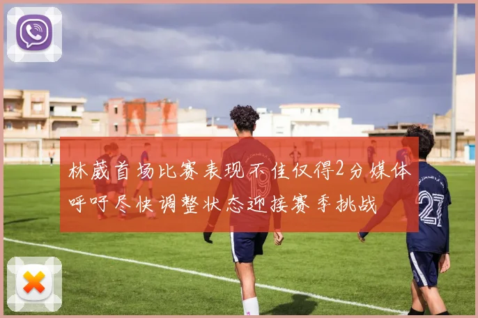 林葳首场比赛表现不佳仅得2分媒体呼吁尽快调整状态迎接赛季挑战