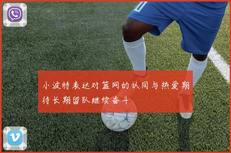 小波特表达对篮网的认同与热爱期待长期留队继续奋斗