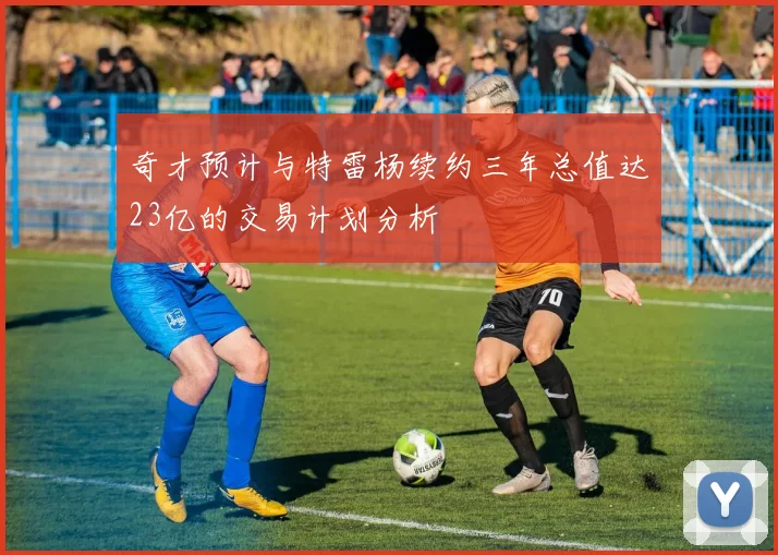 奇才预计与特雷杨续约三年总值达23亿的交易计划分析
