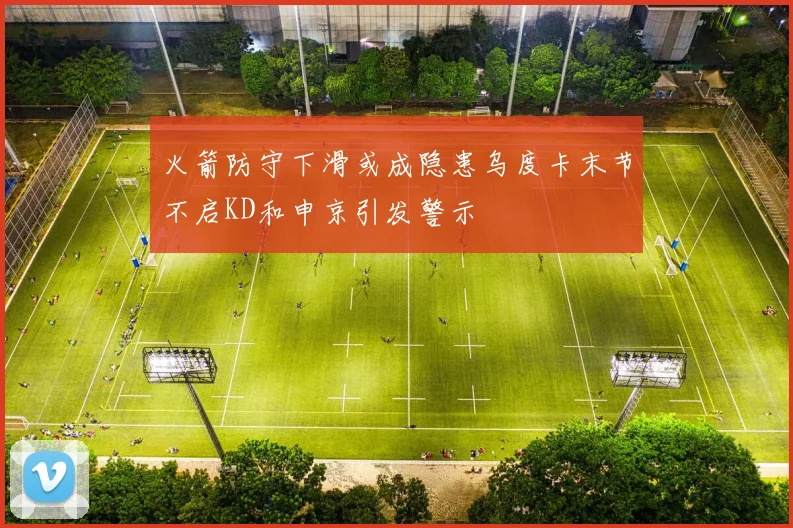 火箭防守下滑或成隐患乌度卡末节不启KD和申京引发警示