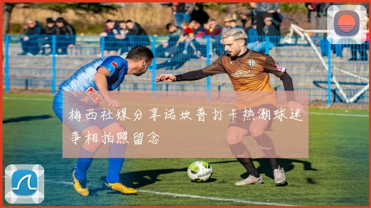 梅西社媒分享诺坎普打卡热潮球迷争相拍照留念