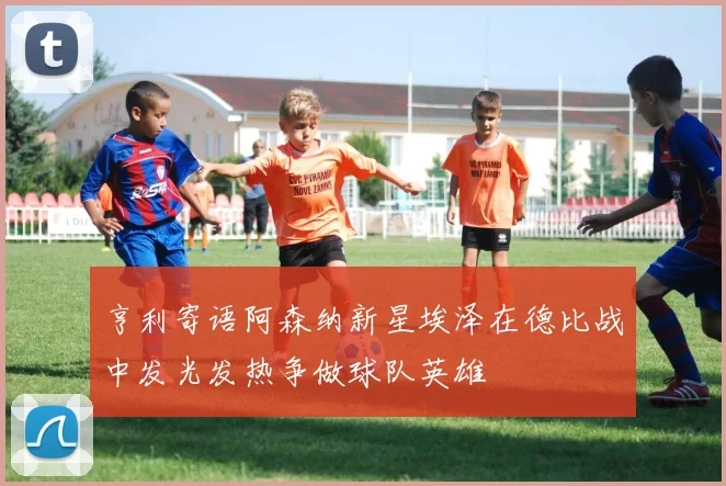 亨利寄语阿森纳新星埃泽在德比战中发光发热争做球队英雄