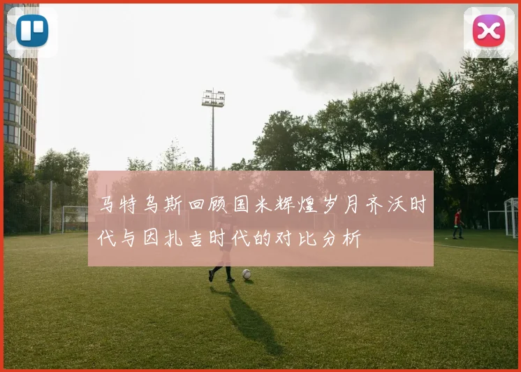 马特乌斯回顾国米辉煌岁月齐沃时代与因扎吉时代的对比分析