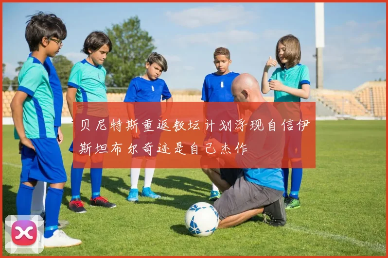 贝尼特斯重返教坛计划浮现自信伊斯坦布尔奇迹是自己杰作