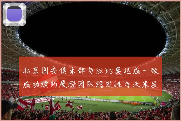 北京国安俱乐部与法比奥达成一致成功续约展现团队稳定性与未来发展潜力