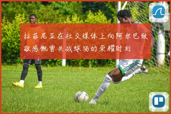 拉菲尼亚在社交媒体上向阿尔巴致敬感慨曾共战球场的荣耀时刻