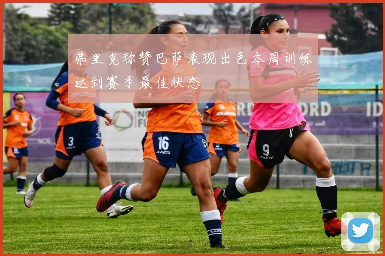 弗里克称赞巴萨表现出色本周训练达到赛季最佳状态