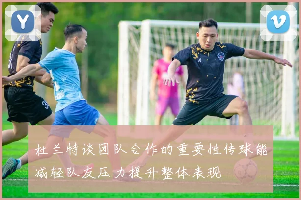 杜兰特谈团队合作的重要性传球能减轻队友压力提升整体表现