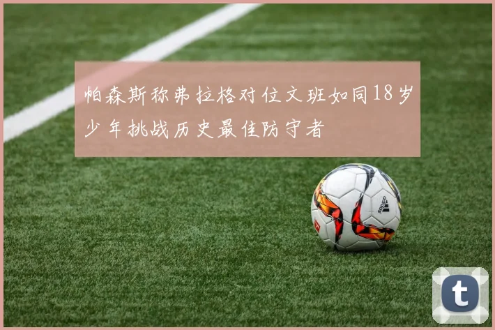 帕森斯称弗拉格对位文班如同18岁少年挑战历史最佳防守者