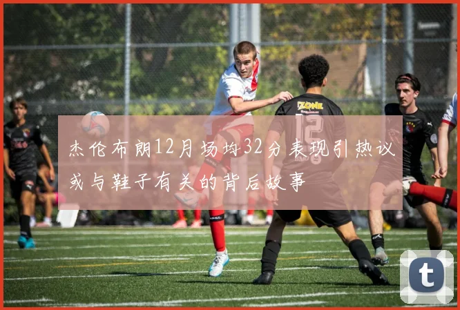 杰伦布朗12月场均32分表现引热议或与鞋子有关的背后故事