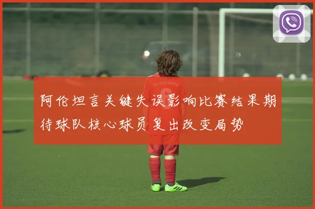 阿伦坦言关键失误影响比赛结果期待球队核心球员复出改变局势