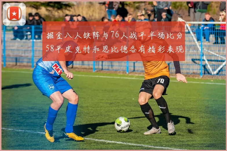 掘金八人缺阵与76人战平半场比分58平皮克特和恩比德各有精彩表现