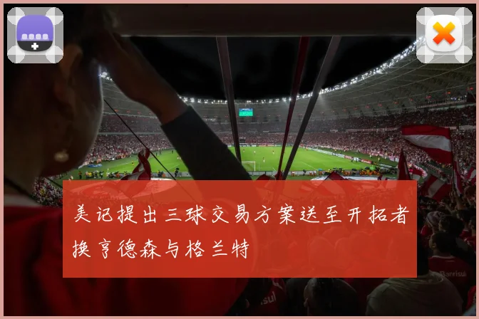 美记提出三球交易方案送至开拓者换亨德森与格兰特