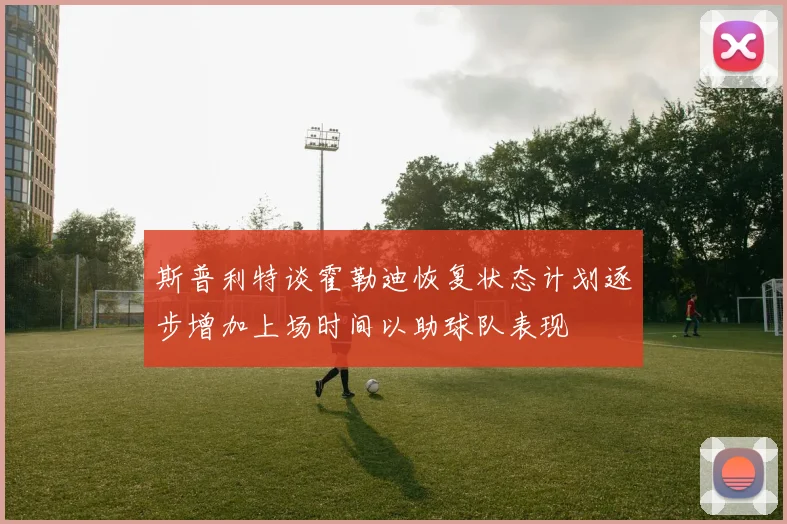 斯普利特谈霍勒迪恢复状态计划逐步增加上场时间以助球队表现