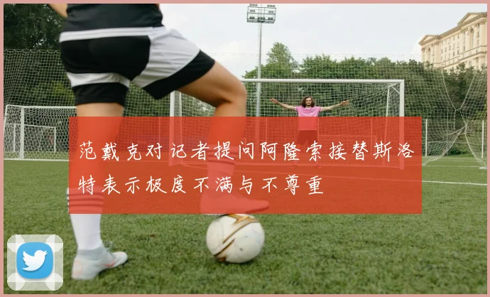 范戴克对记者提问阿隆索接替斯洛特表示极度不满与不尊重