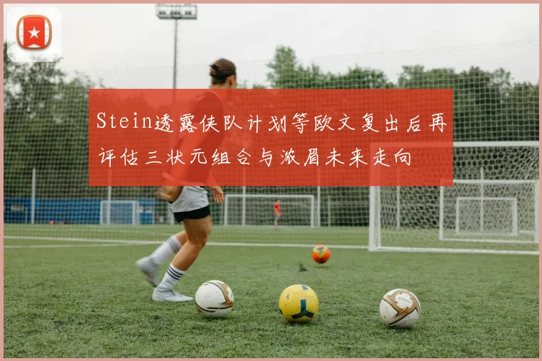 Stein透露侠队计划等欧文复出后再评估三状元组合与浓眉未来走向