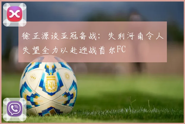 徐正源谈亚冠备战：失利河南令人失望全力以赴迎战首尔FC