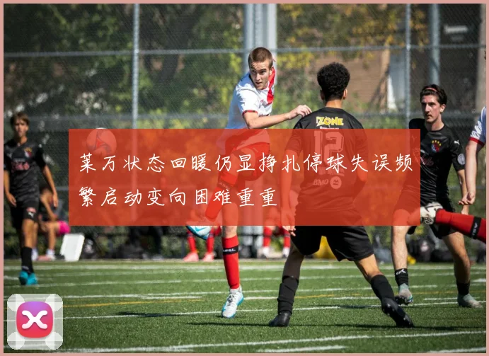 莱万状态回暖仍显挣扎停球失误频繁启动变向困难重重