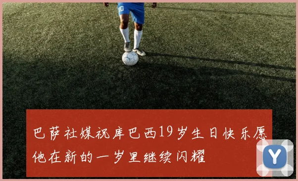 巴萨社媒祝库巴西19岁生日快乐愿他在新的一岁里继续闪耀