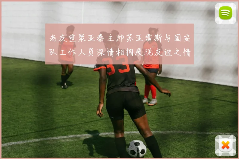 老友重聚亚泰主帅苏亚雷斯与国安队工作人员深情相拥展现友谊之情