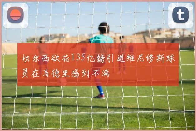 切尔西欲花135亿镑引进维尼修斯球员在马德里感到不满