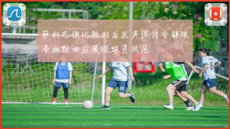 萨利巴德比胜利后发声保持冷静埃泽幽默回应展现球员风范